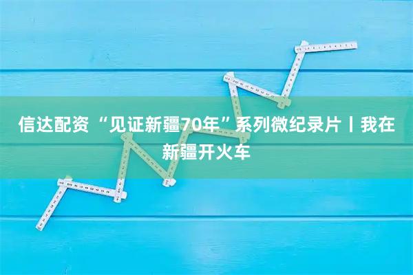 信达配资 “见证新疆70年”系列微纪录片丨我在新疆开火车