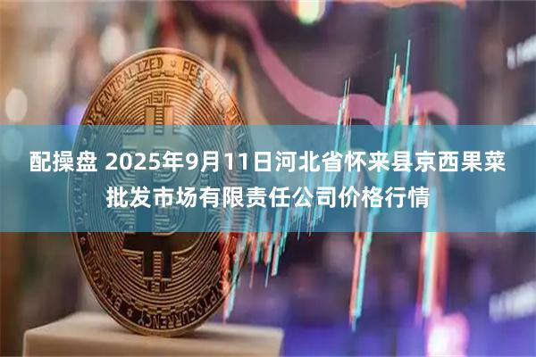 配操盘 2025年9月11日河北省怀来县京西果菜批发市场有限责任公司价格行情
