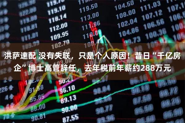 洪萨速配 没有失联，只是个人原因！昔日“千亿房企”博士高管辞任，去年税前年薪约288万元