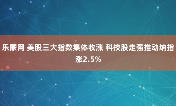 乐蒙网 美股三大指数集体收涨 科技股走强推动纳指涨2.5%