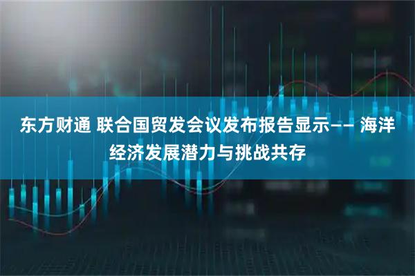东方财通 联合国贸发会议发布报告显示—— 海洋经济发展潜力与挑战共存