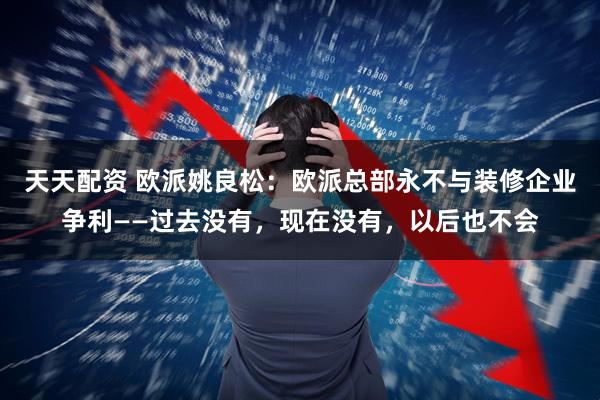天天配资 欧派姚良松：欧派总部永不与装修企业争利——过去没有，现在没有，以后也不会
