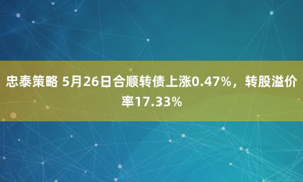 忠泰策略 5月26日合顺转债上涨0.47%，转股溢价率17.33%