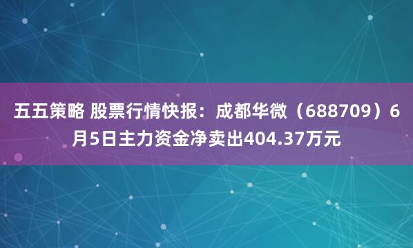 五五策略 股票行情快报：成都华微（688709）6月5日主力资金净卖出404.37万元