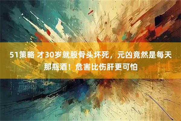 51策略 才30岁就股骨头坏死，元凶竟然是每天那瓶酒！危害比伤肝更可怕