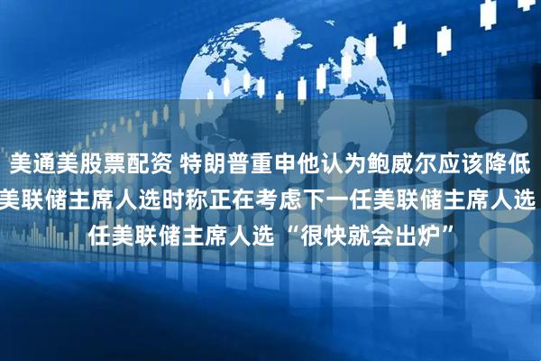 美通美股票配资 特朗普重申他认为鲍威尔应该降低利率 谈及下一任美联储主席人选时称正在考虑下一任美联储主席人选 “很快就会出炉”