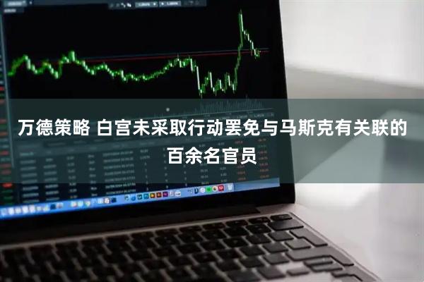 万德策略 白宫未采取行动罢免与马斯克有关联的百余名官员