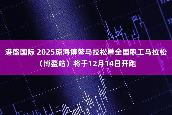 港盛国际 2025琼海博鳌马拉松暨全国职工马拉松（博鳌站）将于12月14日开跑
