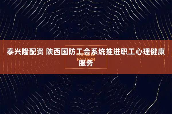 泰兴隆配资 陕西国防工会系统推进职工心理健康服务