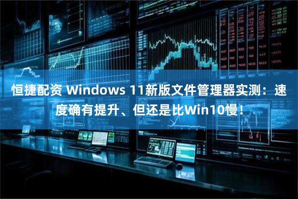 恒捷配资 Windows 11新版文件管理器实测：速度确有提升、但还是比Win10慢！