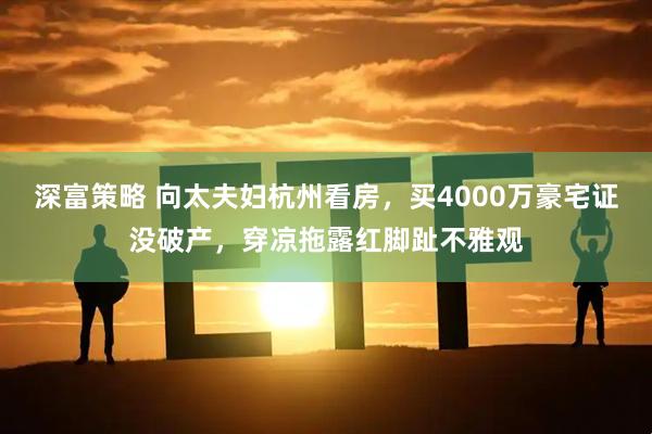 深富策略 向太夫妇杭州看房，买4000万豪宅证没破产，穿凉拖露红脚趾不雅观