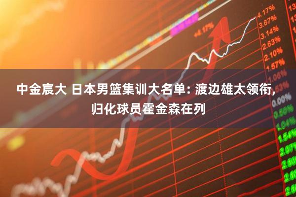 中金宸大 日本男篮集训大名单: 渡边雄太领衔, 归化球员霍金森在列