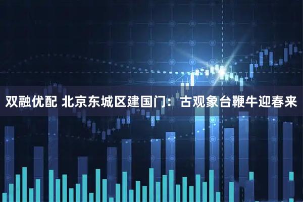 双融优配 北京东城区建国门：古观象台鞭牛迎春来