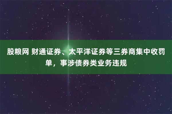 股粮网 财通证券、太平洋证券等三券商集中收罚单，事涉债券类业务违规