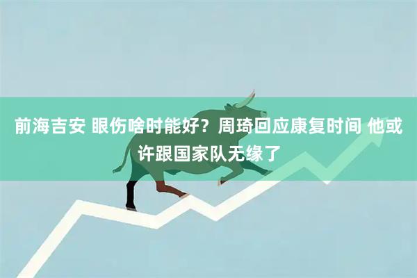 前海吉安 眼伤啥时能好？周琦回应康复时间 他或许跟国家队无缘了