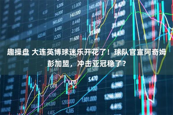 趣操盘 大连英博球迷乐开花了！球队官宣阿奇姆彭加盟，冲击亚冠稳了？