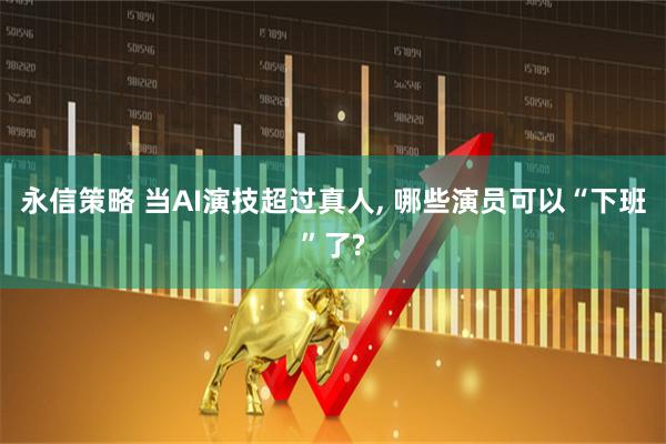 永信策略 当AI演技超过真人, 哪些演员可以“下班”了?