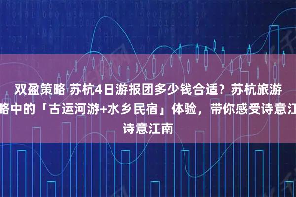 双盈策略 苏杭4日游报团多少钱合适？苏杭旅游攻略中的「古运河游+水乡民宿」体验，带你感受诗意江南