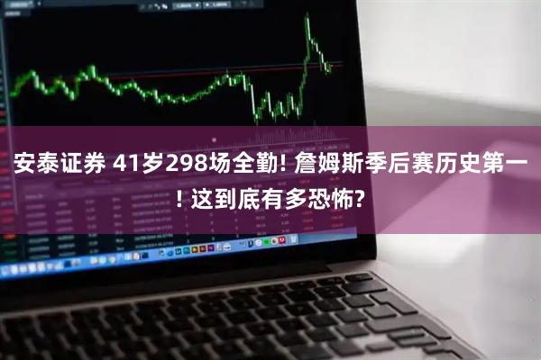 安泰证券 41岁298场全勤! 詹姆斯季后赛历史第一! 这到底有多恐怖?