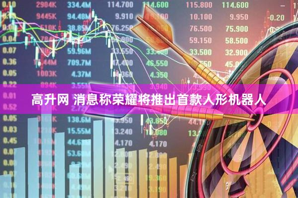 高升网 消息称荣耀将推出首款人形机器人