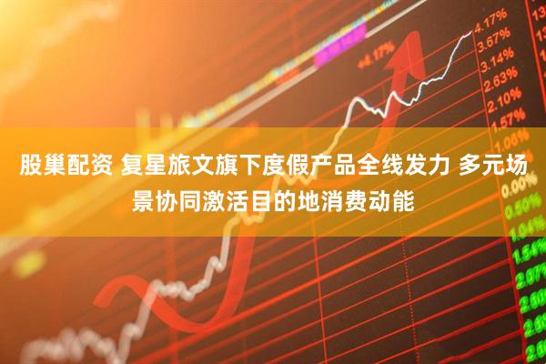 股巢配资 复星旅文旗下度假产品全线发力 多元场景协同激活目的地消费动能