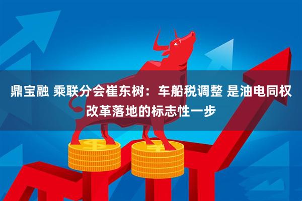 鼎宝融 乘联分会崔东树：车船税调整 是油电同权改革落地的标志性一步