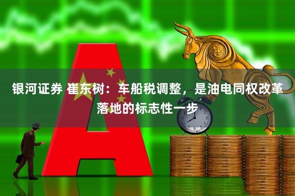 银河证券 崔东树：车船税调整，是油电同权改革落地的标志性一步